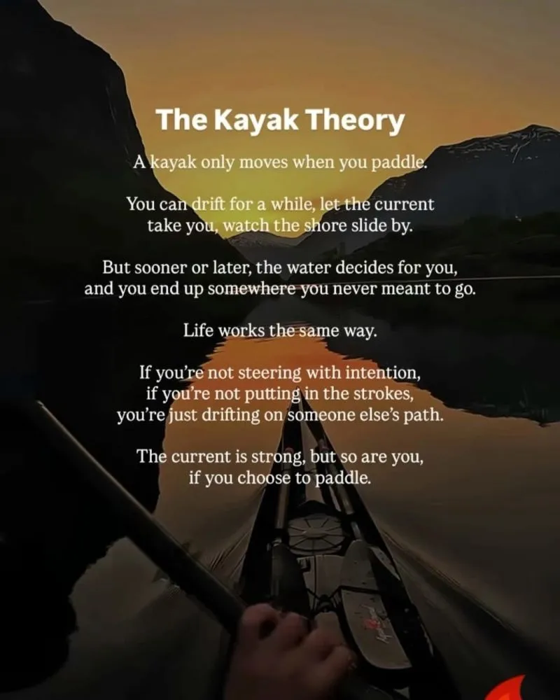The Kayak Theory A kayak only moves when you paddle. You can drift for a while, let the current take you, watch the shore slide by. But sooner or later, the water decides for you, and you end up somewhere you never meant to go. Life works the same way. If you're not steering with intention, if you're not putting in the strokes, you're just drifting on someone else's path. The current is strong, but so are you, if you choose to paddle.